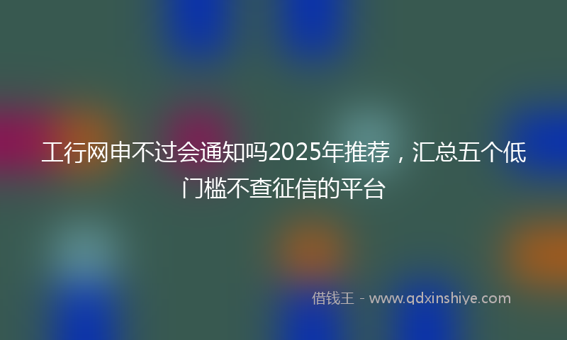 工行网申不过会通知吗2025年推荐，汇总五个低门槛不查征信的平台