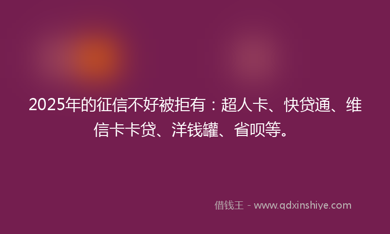 2025年的征信不好被拒有：超人卡、快贷通、维信卡卡贷、洋钱罐、省呗等。