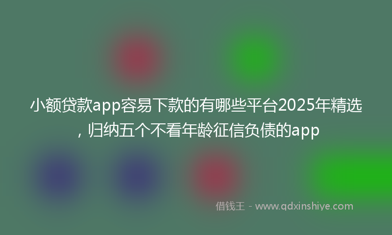 小额贷款app容易下款的有哪些平台2025年精选，归纳五个不看年龄征信负债的app