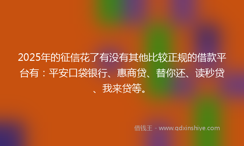 2025年的征信花了有没有其他比较正规的借款平台有：平安口袋银行、惠商贷、替你还、读秒贷、我来贷等。