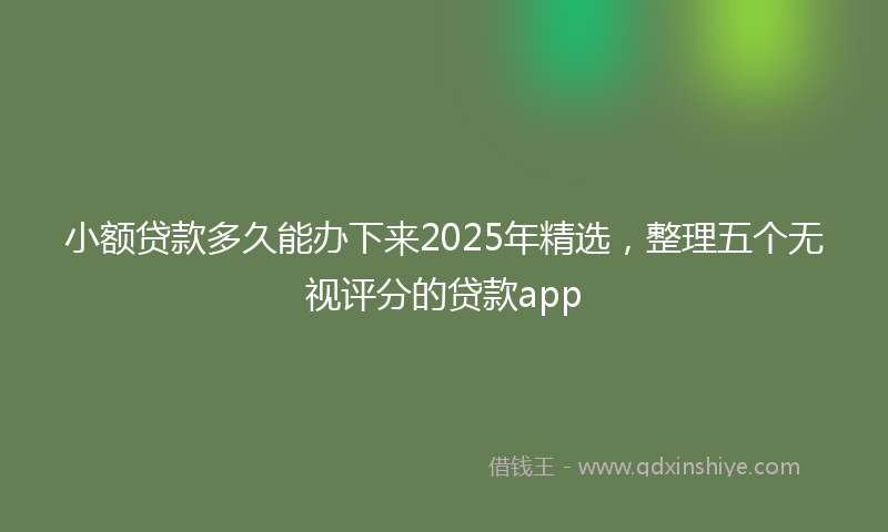 小额贷款多久能办下来2025年精选，整理五个无视评分的贷款app