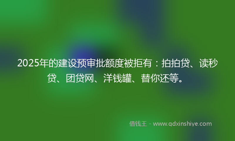 2025年的建设预审批额度被拒有：拍拍贷、读秒贷、团贷网、洋钱罐、替你还等。