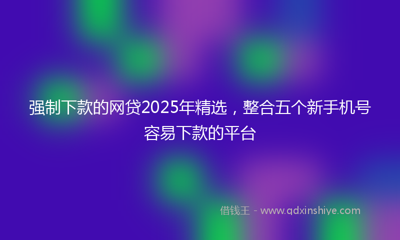 强制下款的网贷2025年精选，整合五个新手机号容易下款的平台