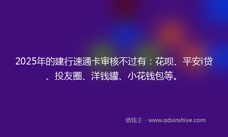 2025年的建行速通卡审核不过有：花呗、平安i贷、投友圈、洋钱罐、小花钱包等。
