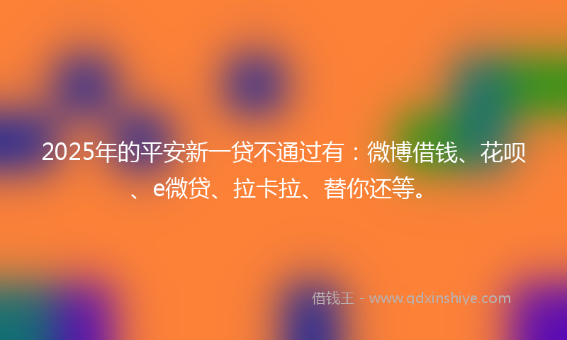 2025年的平安新一贷不通过有：微博借钱、花呗、e微贷、拉卡拉、替你还等。