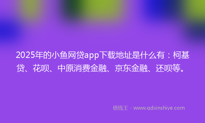 2025年的小鱼网贷app下载地址是什么有：柯基贷、花呗、中原消费金融、京东金融、还呗等。