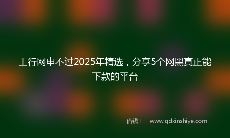 工行网申不过2025年精选，分享5个网黑真正能下款的平台