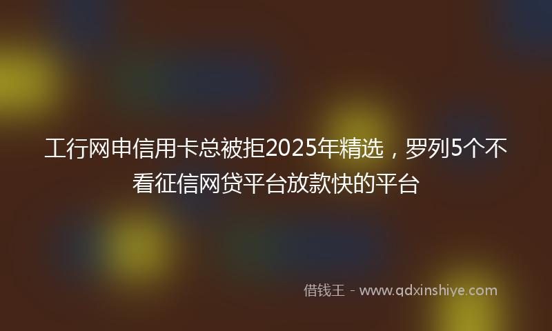 工行网申信用卡总被拒2025年精选，罗列5个不看征信网贷平台放款快的平台