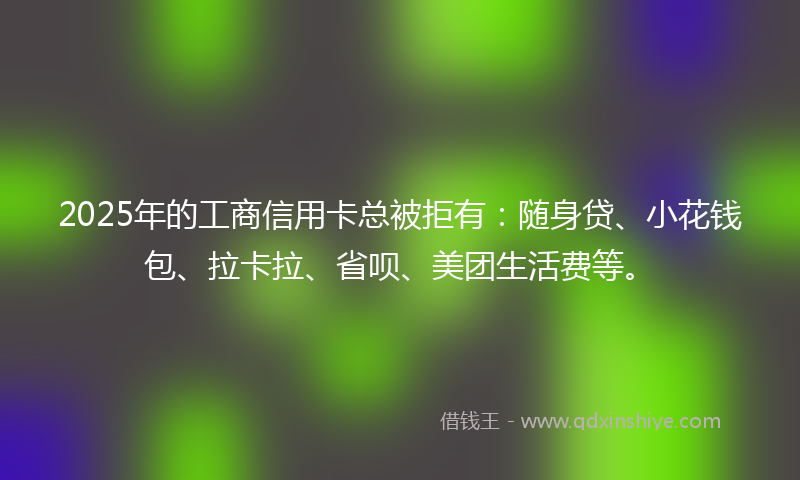 2025年的工商信用卡总被拒有：随身贷、小花钱包、拉卡拉、省呗、美团生活费等。