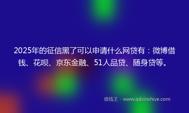 2025年的征信黑了可以申请什么网贷有：微博借钱、花呗、京东金融、51人品贷、随身贷等。
