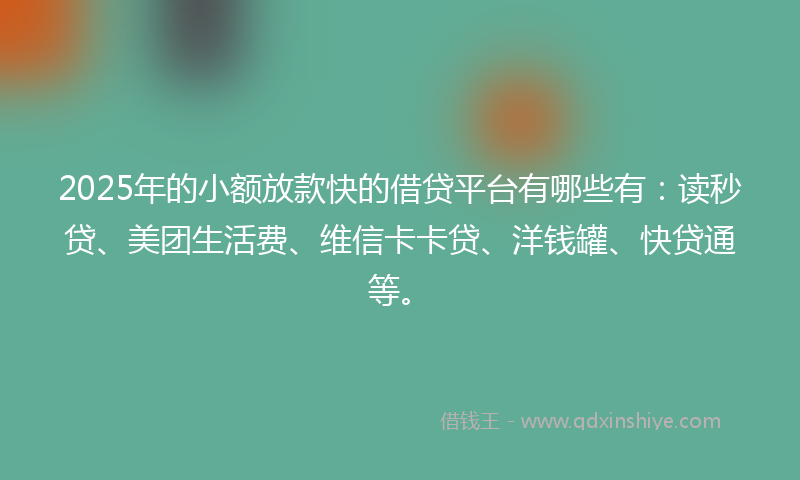 2025年的小额放款快的借贷平台有哪些有：读秒贷、美团生活费、维信卡卡贷、洋钱罐、快贷通等。