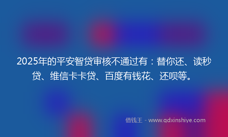 2025年的平安智贷审核不通过有：替你还、读秒贷、维信卡卡贷、百度有钱花、还呗等。