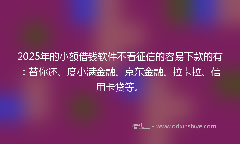 2025年的小额借钱软件不看征信的容易下款的有：替你还、度小满金融、京东金融、拉卡拉、信用卡贷等。