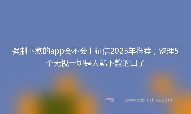 强制下款的app会不会上征信2025年推荐，整理5个无视一切是人就下款的口子