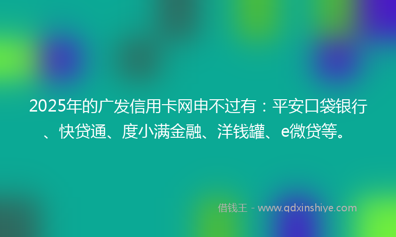 2025年的广发信用卡网申不过有：平安口袋银行、快贷通、度小满金融、洋钱罐、e微贷等。