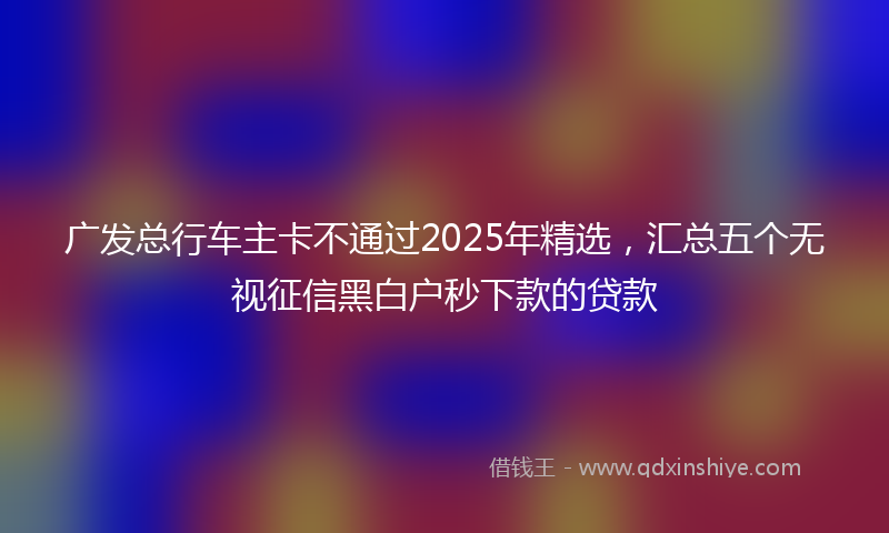 广发总行车主卡不通过2025年精选，汇总五个无视征信黑白户秒下款的贷款