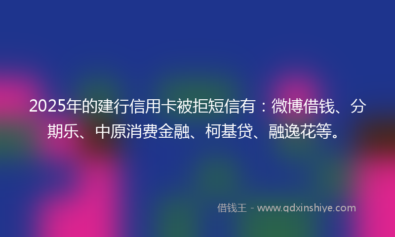 2025年的建行信用卡被拒短信有：微博借钱、分期乐、中原消费金融、柯基贷、融逸花等。