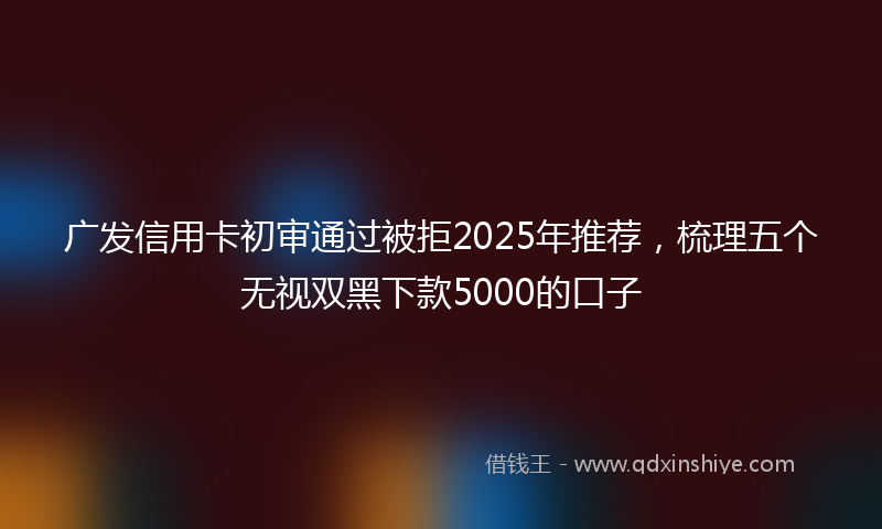 广发信用卡初审通过被拒2025年推荐，梳理五个无视双黑下款5000的口子