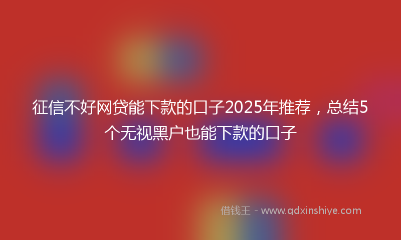 征信不好网贷能下款的口子2025年推荐，总结5个无视黑户也能下款的口子