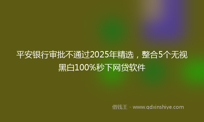 平安银行审批不通过2025年精选，整合5个无视黑白100%秒下网贷软件