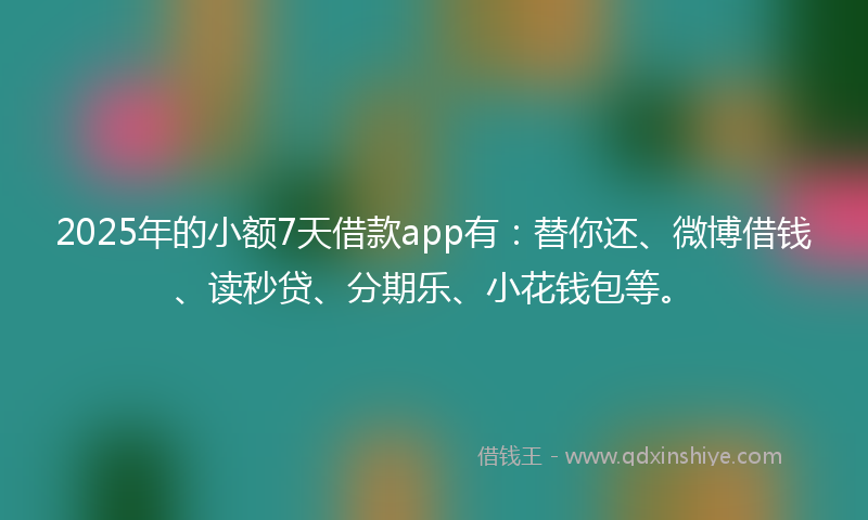 2025年的小额7天借款app有：替你还、微博借钱、读秒贷、分期乐、小花钱包等。