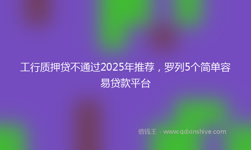 工行质押贷不通过2025年推荐，罗列5个简单容易贷款平台