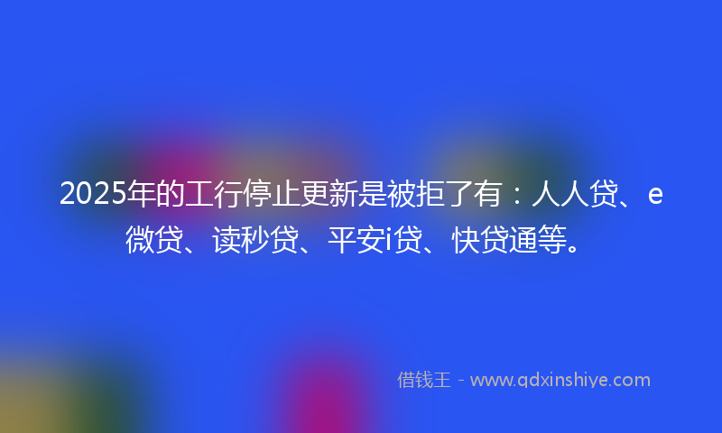 2025年的工行停止更新是被拒了有：人人贷、e微贷、读秒贷、平安i贷、快贷通等。