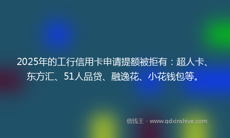 2025年的工行信用卡申请提额被拒有：超人卡、东方汇、51人品贷、融逸花、小花钱包等。