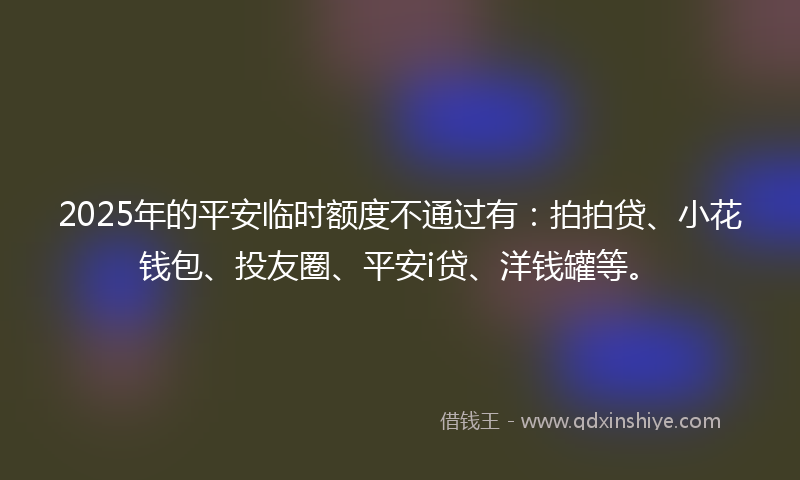 2025年的平安临时额度不通过有：拍拍贷、小花钱包、投友圈、平安i贷、洋钱罐等。