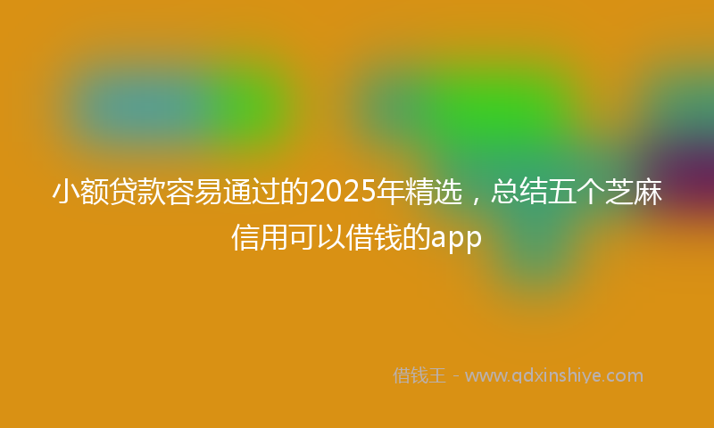 小额贷款容易通过的2025年精选，总结五个芝麻信用可以借钱的app