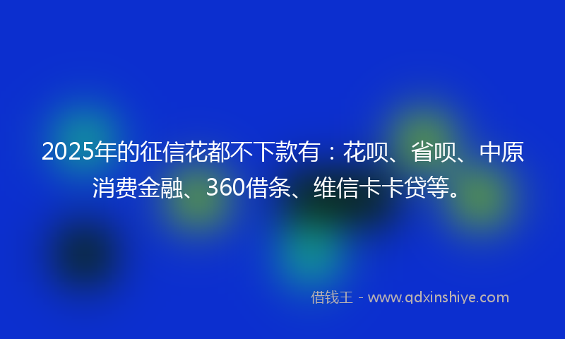 2025年的征信花都不下款有：花呗、省呗、中原消费金融、360借条、维信卡卡贷等。