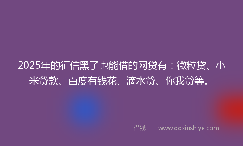 2025年的征信黑了也能借的网贷有：微粒贷、小米贷款、百度有钱花、滴水贷、你我贷等。