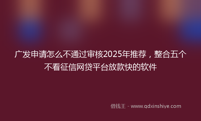 广发申请怎么不通过审核2025年推荐，整合五个不看征信网贷平台放款快的软件