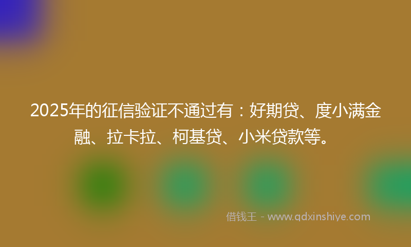 2025年的征信验证不通过有：好期贷、度小满金融、拉卡拉、柯基贷、小米贷款等。