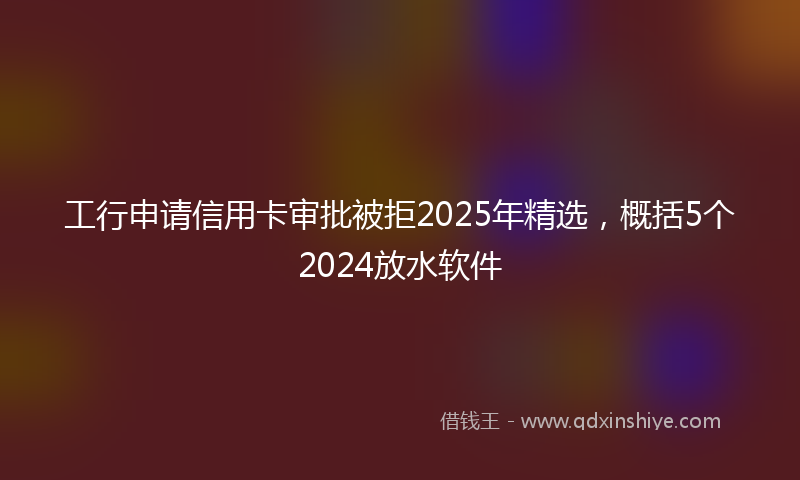 工行申请信用卡审批被拒2025年精选，概括5个2024放水软件