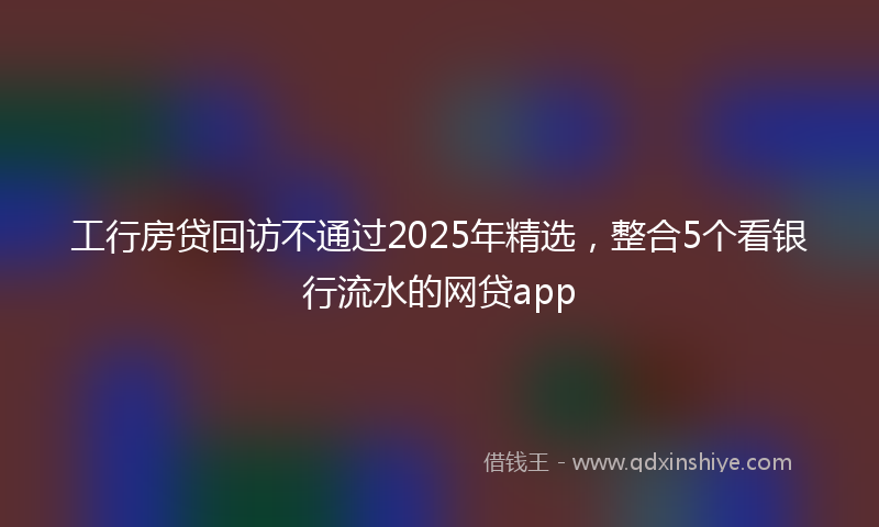 工行房贷回访不通过2025年精选，整合5个看银行流水的网贷app