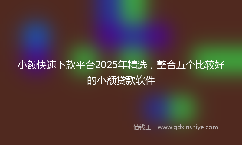 小额快速下款平台2025年精选，整合五个比较好的小额贷款软件