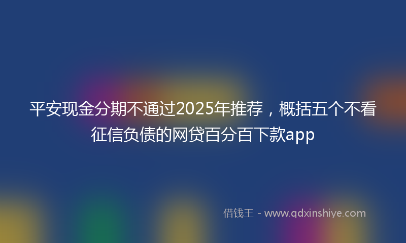 平安现金分期不通过2025年推荐，概括五个不看征信负债的网贷百分百下款app