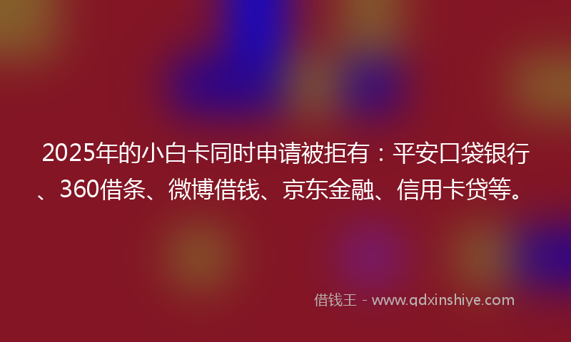 2025年的小白卡同时申请被拒有：平安口袋银行、360借条、微博借钱、京东金融、信用卡贷等。