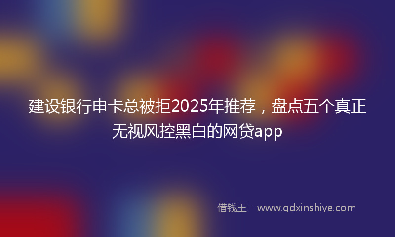 建设银行申卡总被拒2025年推荐，盘点五个真正无视风控黑白的网贷app
