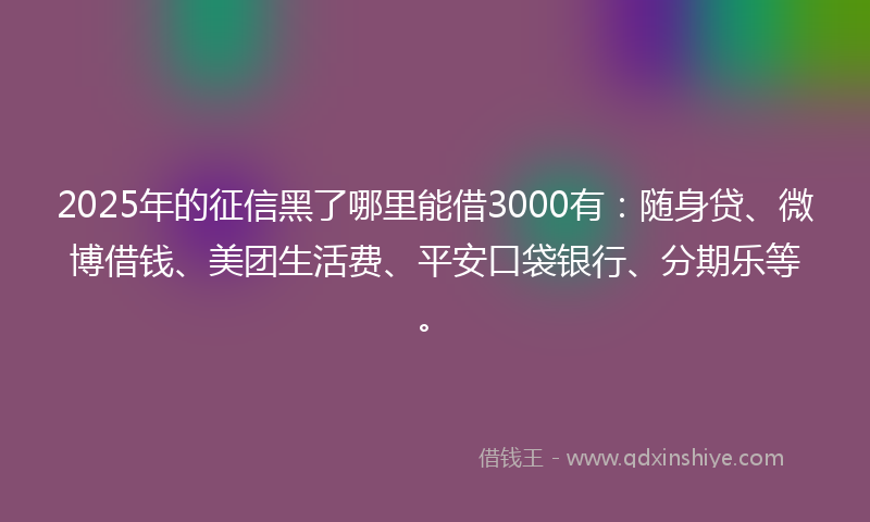 2025年的征信黑了哪里能借3000有：随身贷、微博借钱、美团生活费、平安口袋银行、分期乐等。