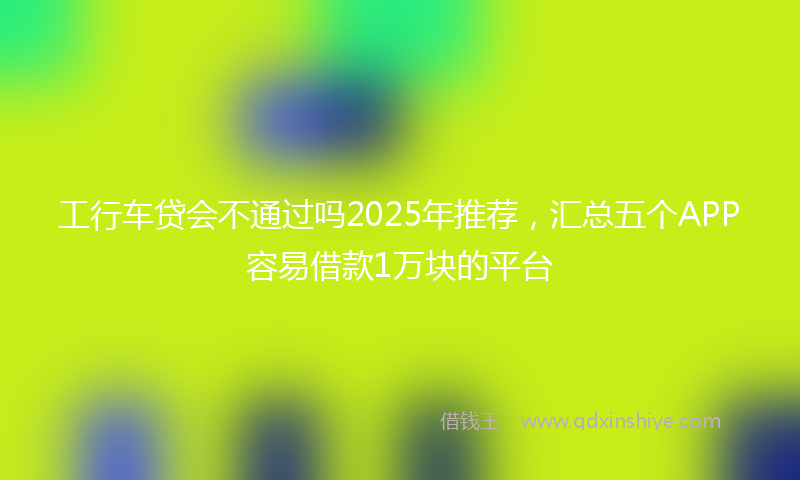 工行车贷会不通过吗2025年推荐，汇总五个APP容易借款1万块的平台