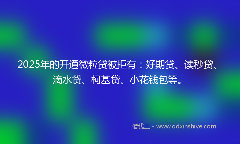 2025年的开通微粒贷被拒有：好期贷、读秒贷、滴水贷、柯基贷、小花钱包等。