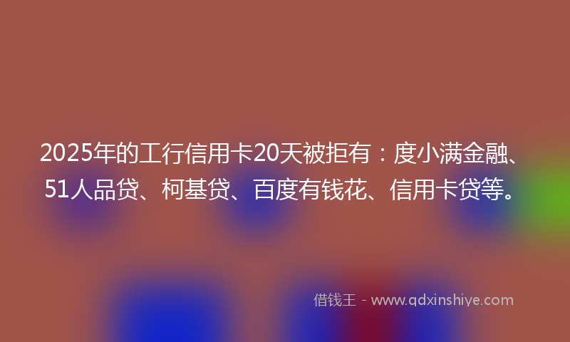 2025年的工行信用卡20天被拒有：度小满金融、51人品贷、柯基贷、百度有钱花、信用卡贷等。