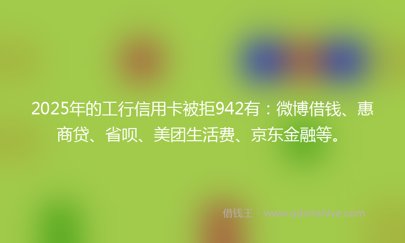 2025年的工行信用卡被拒942有：微博借钱、惠商贷、省呗、美团生活费、京东金融等。