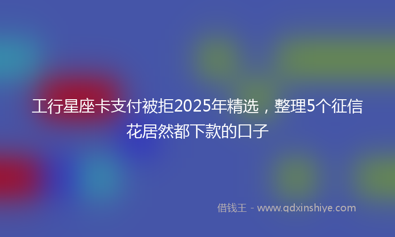 工行星座卡支付被拒2025年精选，整理5个征信花居然都下款的口子