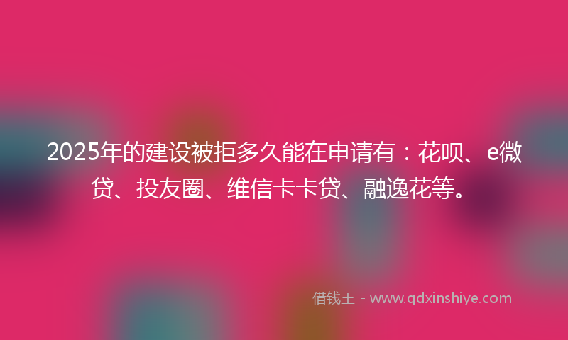 2025年的建设被拒多久能在申请有：花呗、e微贷、投友圈、维信卡卡贷、融逸花等。