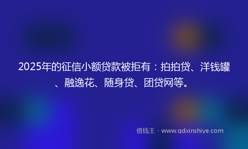 2025年的征信小额贷款被拒有：拍拍贷、洋钱罐、融逸花、随身贷、团贷网等。