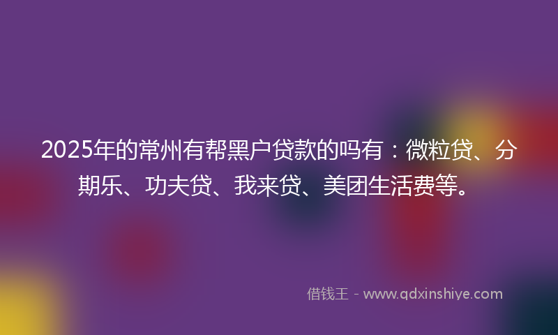 2025年的常州有帮黑户贷款的吗有：微粒贷、分期乐、功夫贷、我来贷、美团生活费等。