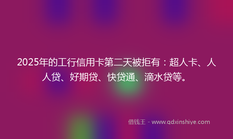 2025年的工行信用卡第二天被拒有：超人卡、人人贷、好期贷、快贷通、滴水贷等。